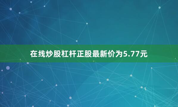 在线炒股杠杆正股最新价为5.77元