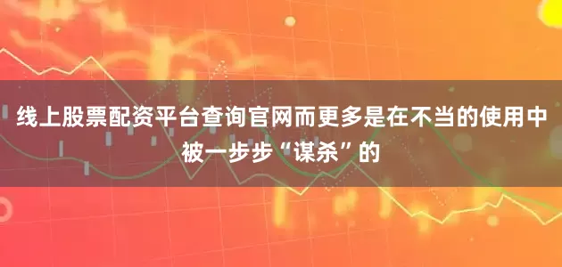 线上股票配资平台查询官网而更多是在不当的使用中被一步步“谋杀”的