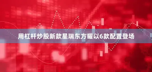 用杠杆炒股新款星瑞东方曜以6款配置登场